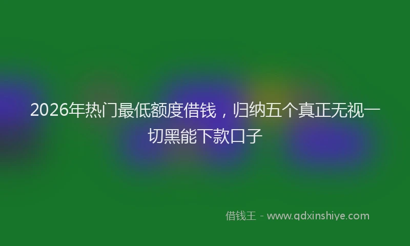 2026年热门最低额度借钱，归纳五个真正无视一切黑能下款口子