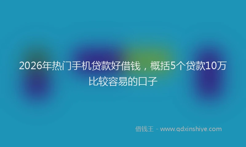 2026年热门手机贷款好借钱，概括5个贷款10万比较容易的口子
