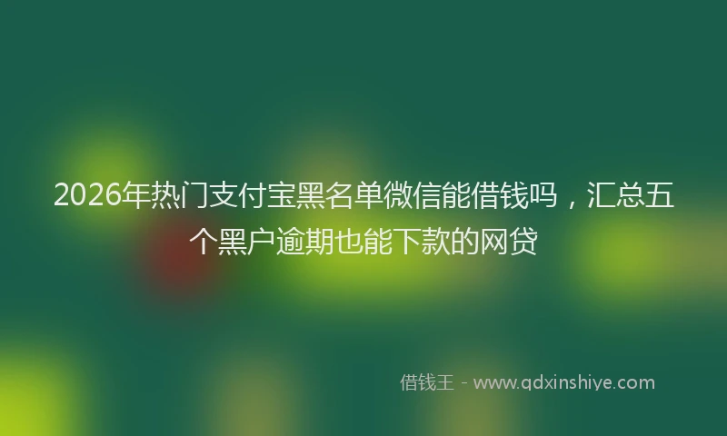 2026年热门支付宝黑名单微信能借钱吗，汇总五个黑户逾期也能下款的网贷