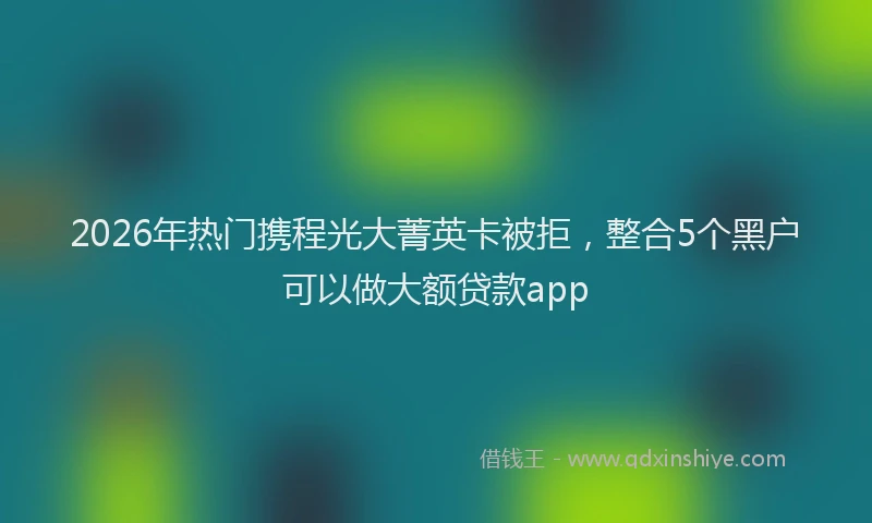 2026年热门携程光大菁英卡被拒，整合5个黑户可以做大额贷款app