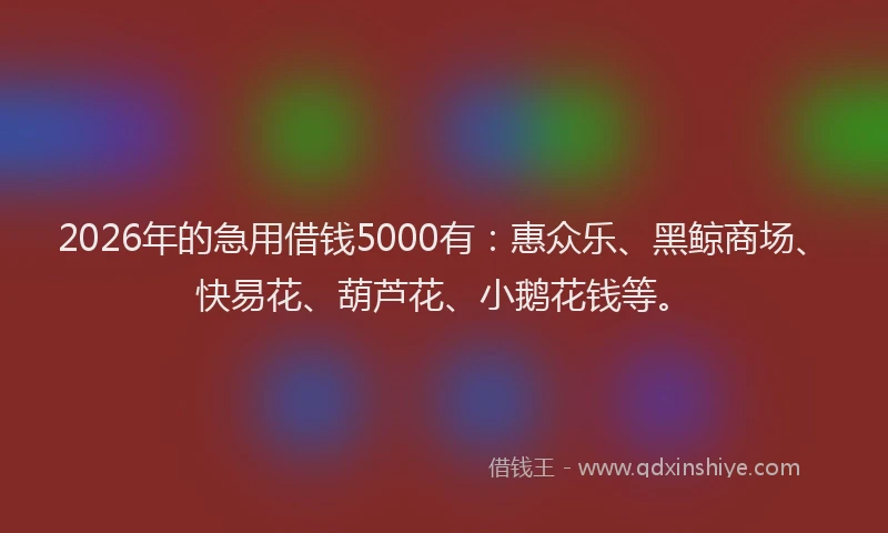2026年的急用借钱5000有：惠众乐、黑鲸商场、快易花、葫芦花、小鹅花钱等。