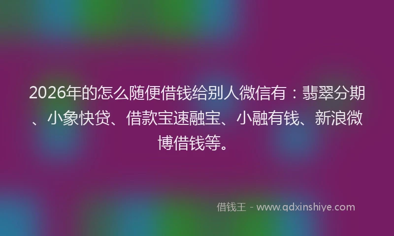 2026年的怎么随便借钱给别人微信有：翡翠分期、小象快贷、借款宝速融宝、小融有钱、新浪微博借钱等。