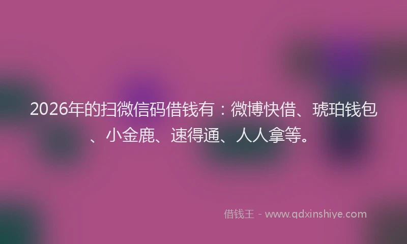 2026年的扫微信码借钱有：微博快借、琥珀钱包、小金鹿、速得通、人人拿等。
