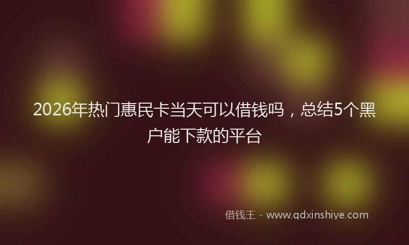 2026年热门惠民卡当天可以借钱吗，总结5个黑户能下款的平台