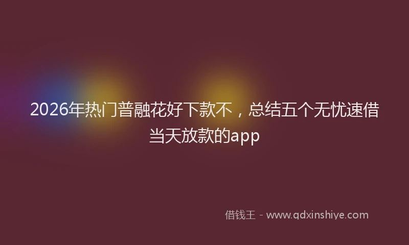2026年热门普融花好下款不，总结五个无忧速借当天放款的app