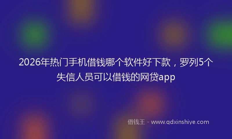 2026年热门手机借钱哪个软件好下款，罗列5个失信人员可以借钱的网贷app