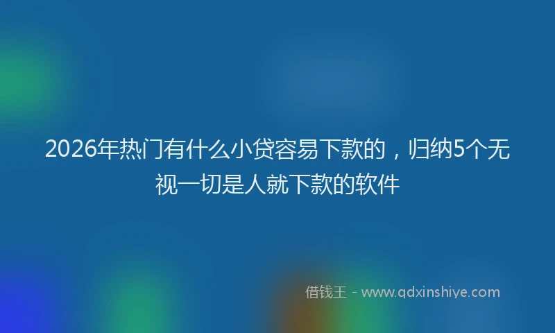 2026年热门有什么小贷容易下款的，归纳5个无视一切是人就下款的软件
