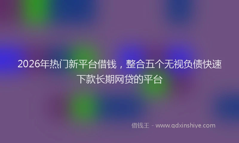 2026年热门新平台借钱，整合五个无视负债快速下款长期网贷的平台