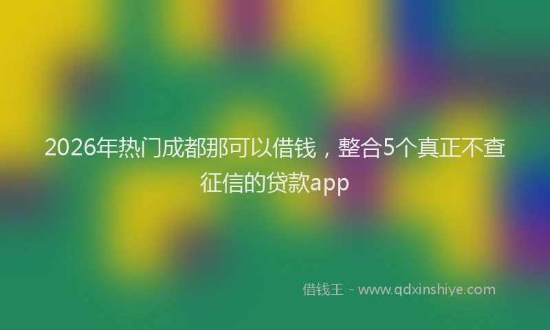 2026年热门成都那可以借钱，整合5个真正不查征信的贷款app