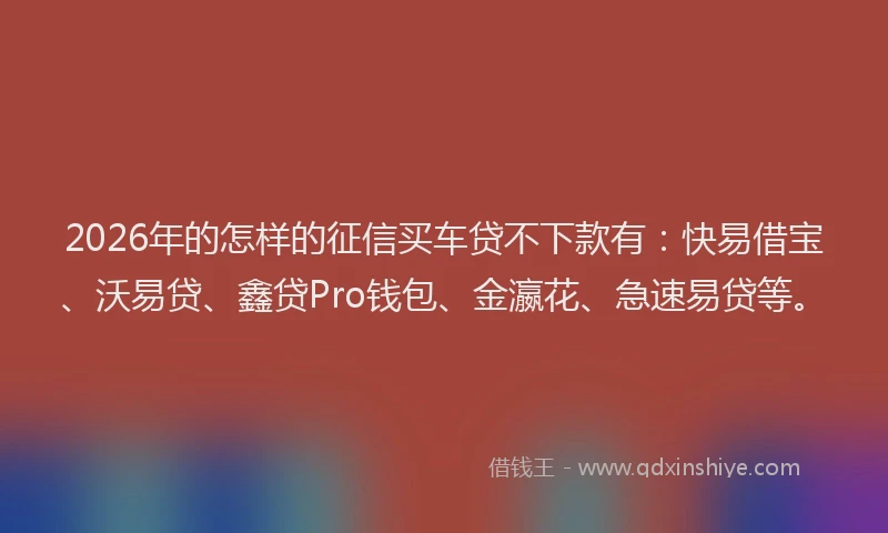 2026年的怎样的征信买车贷不下款有:快易借宝、沃易贷、鑫贷Pro钱包、金瀛花、急速易贷等。