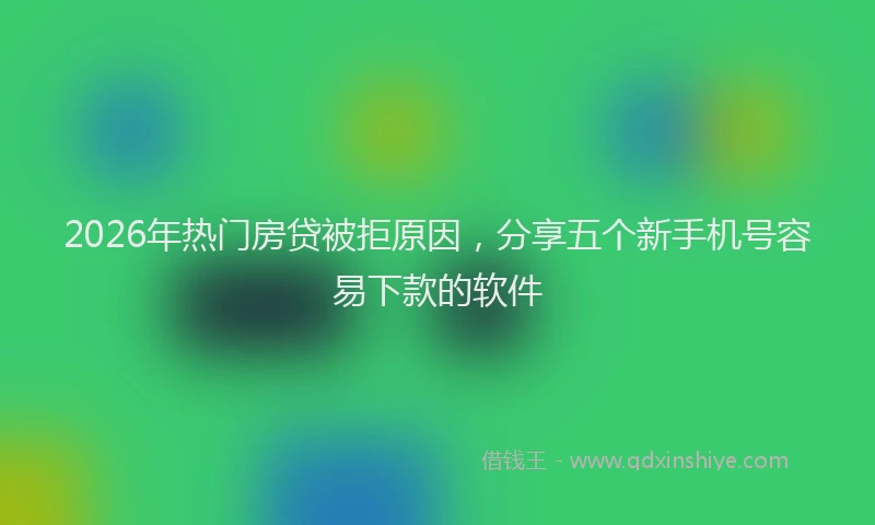 2026年热门房贷被拒原因，分享五个新手机号容易下款的软件