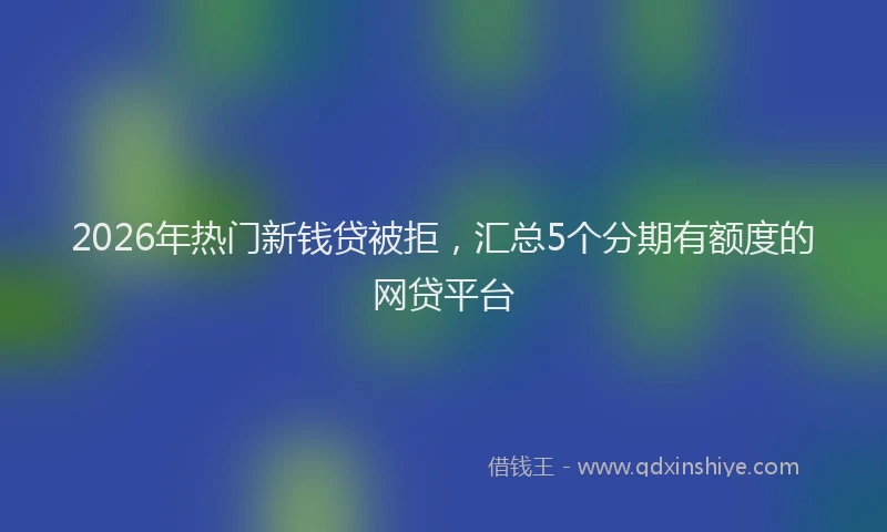 2026年热门新钱贷被拒，汇总5个分期有额度的网贷平台