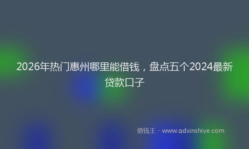 2026年热门惠州哪里能借钱，盘点五个2024最新贷款口子