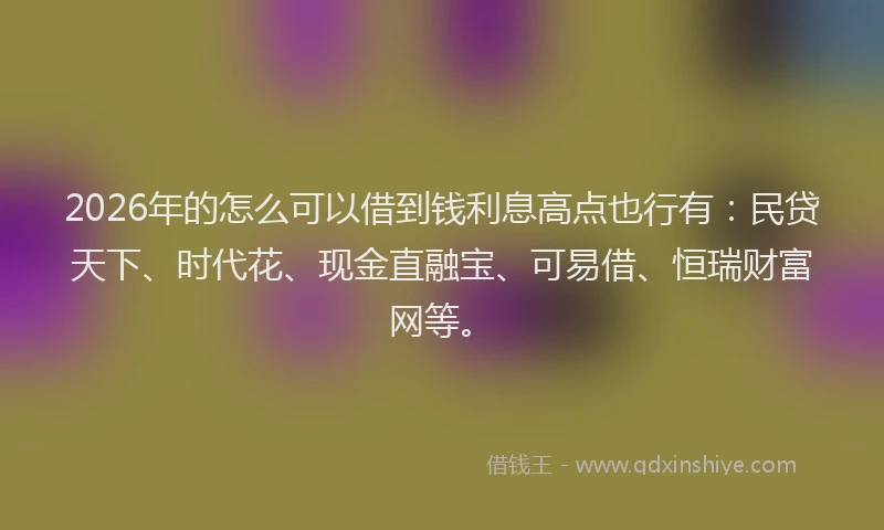 2026年的怎么可以借到钱利息高点也行有:民贷天下、时代花、现金直融宝、可易借、恒瑞财富网等。