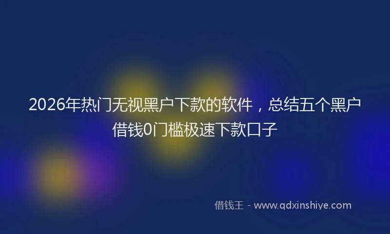 2026年热门无视黑户下款的软件,总结五个黑户借钱0门槛极速下款口子