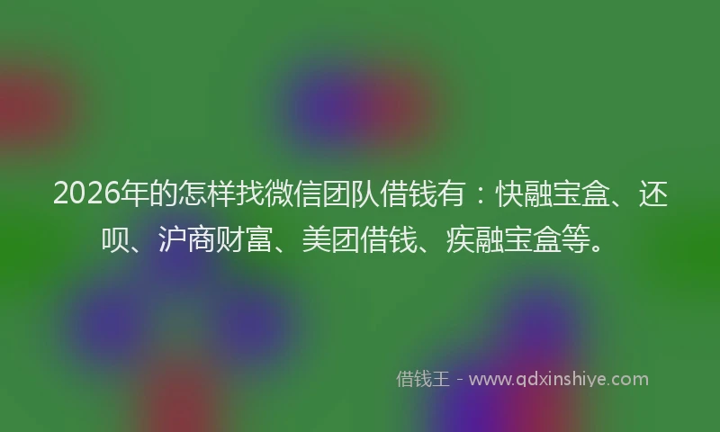 2026年的怎样找微信团队借钱有：快融宝盒、还呗、沪商财富、美团借钱、疾融宝盒等。