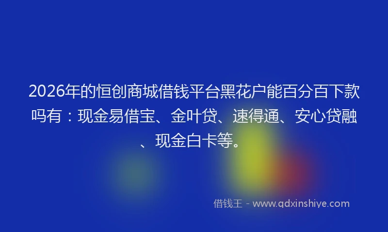 2026年的恒创商城借钱平台黑花户能百分百下款吗有：现金易借宝、金叶贷、速得通、安心贷融、现金白卡等。