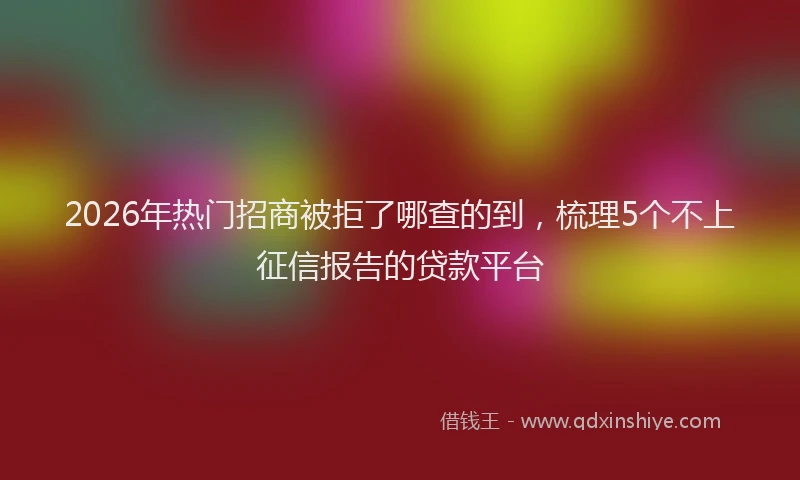 2026年热门招商被拒了哪查的到，梳理5个不上征信报告的贷款平台