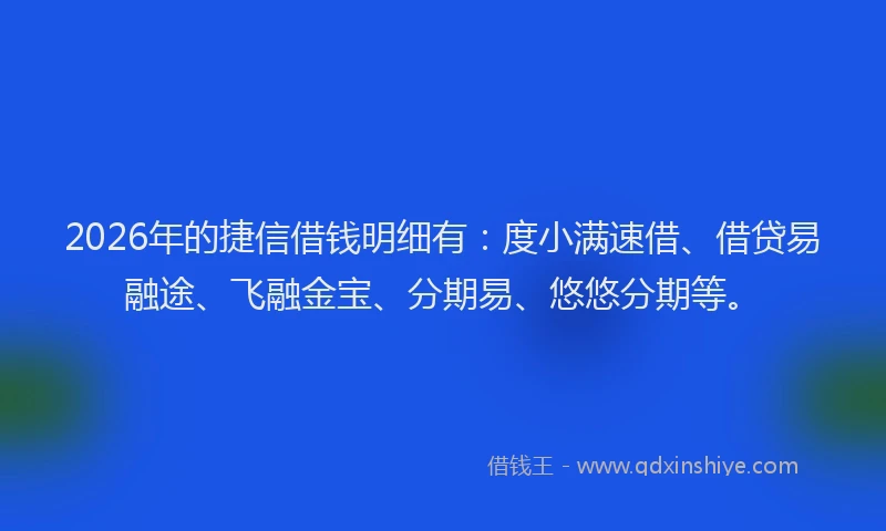 2026年的捷信借钱明细有：度小满速借、借贷易融途、飞融金宝、分期易、悠悠分期等。