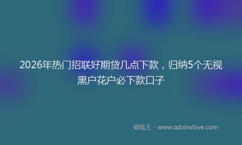 2026年热门招联好期贷几点下款,归纳5个无视黑户花户必下款口子
