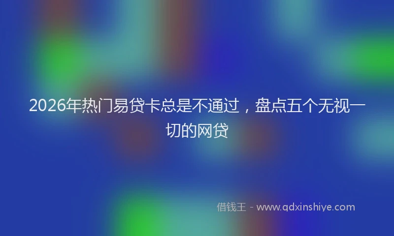 2026年热门易贷卡总是不通过,盘点五个无视一切的网贷