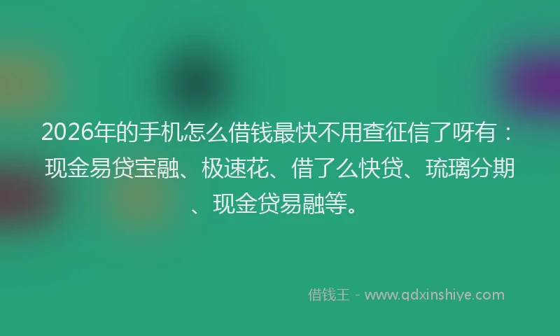 2026年的手机怎么借钱最快不用查征信了呀有：现金易贷宝融、极速花、借了么快贷、琉璃分期、现金贷易融等。