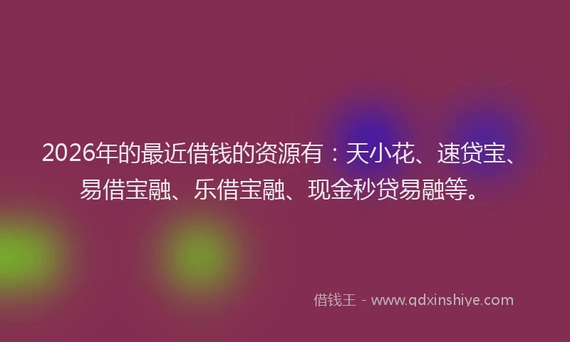 2026年的最近借钱的资源有：天小花、速贷宝、易借宝融、乐借宝融、现金秒贷易融等。