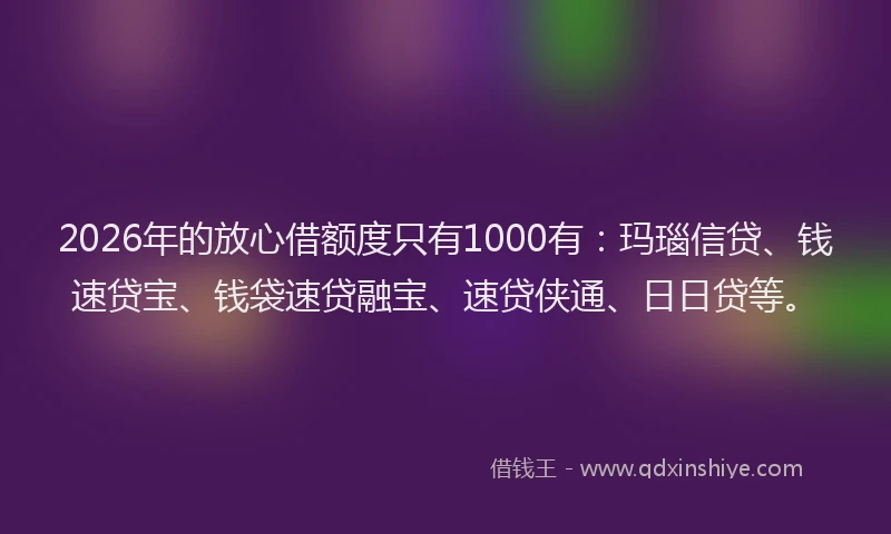 2026年的放心借额度只有1000有:玛瑙信贷、钱速贷宝、钱袋速贷融宝、速贷侠通、日日贷等。