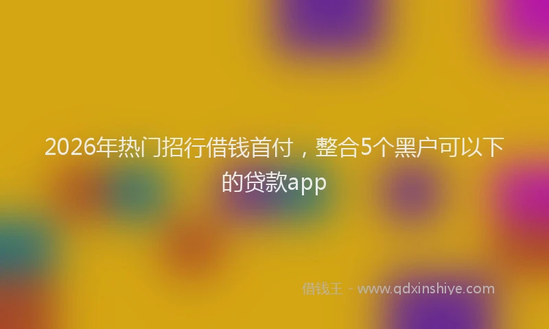 2026年热门招行借钱首付，整合5个黑户可以下的贷款app