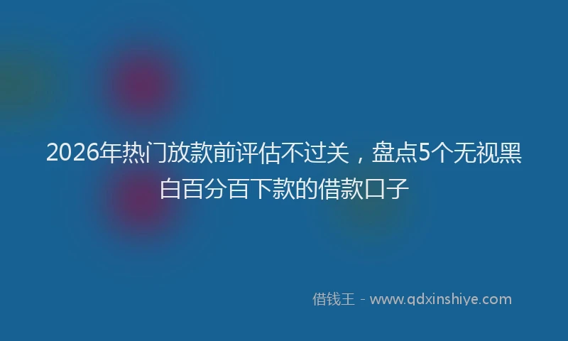 2026年热门放款前评估不过关，盘点5个无视黑白百分百下款的借款口子