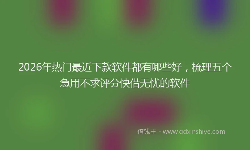 2026年热门最近下款软件都有哪些好，梳理五个急用不求评分快借无忧的软件