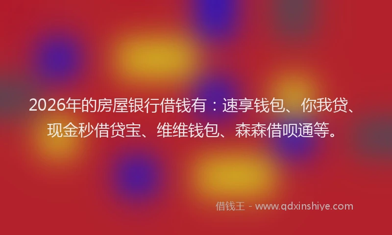 2026年的房屋银行借钱有：速享钱包、你我贷、现金秒借贷宝、维维钱包、森森借呗通等。