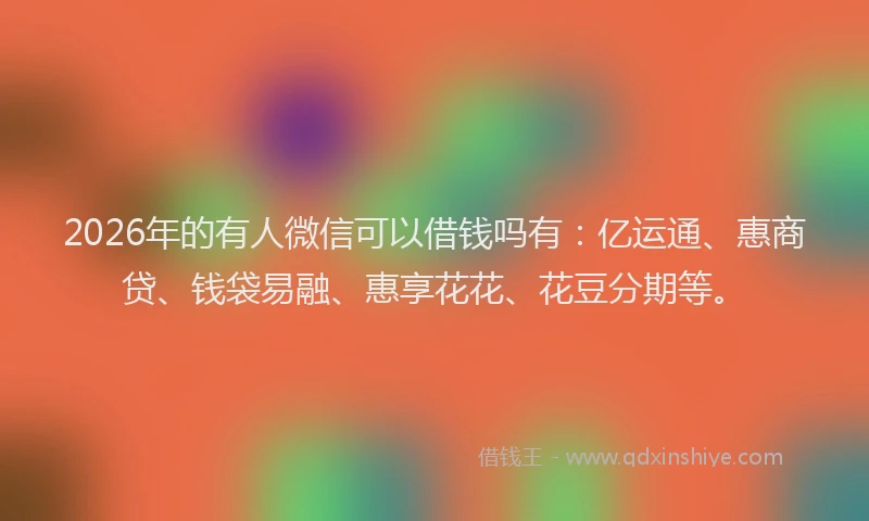 2026年的有人微信可以借钱吗有：亿运通、惠商贷、钱袋易融、惠享花花、花豆分期等。