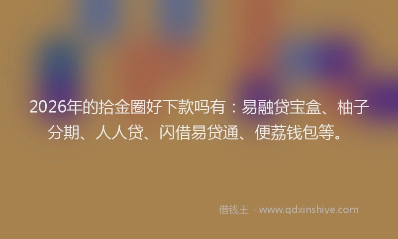 2026年的拾金圈好下款吗有:易融贷宝盒、柚子分期、人人贷、闪借易贷通、便荔钱包等。