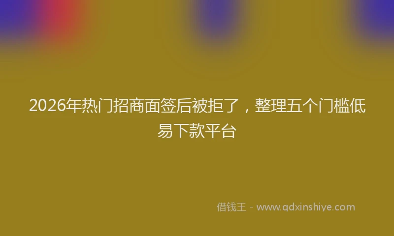 2026年热门招商面签后被拒了，整理五个门槛低易下款平台