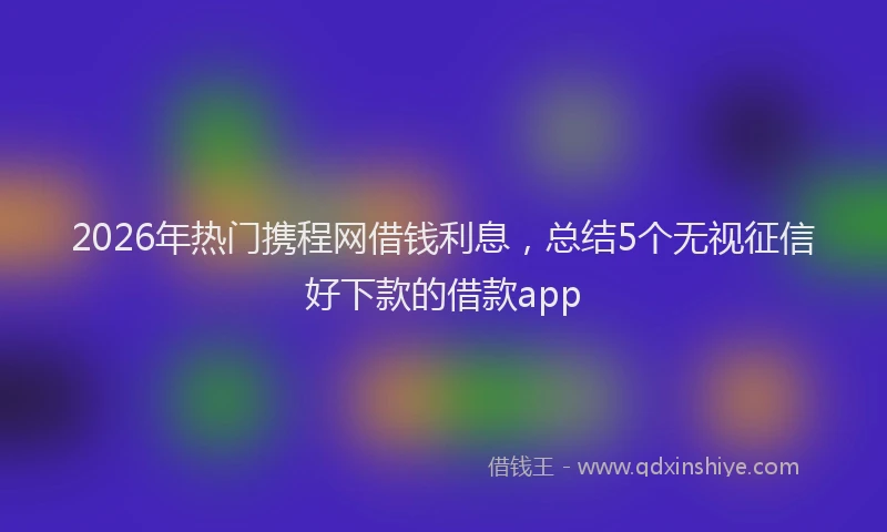 2026年热门携程网借钱利息，总结5个无视征信好下款的借款app