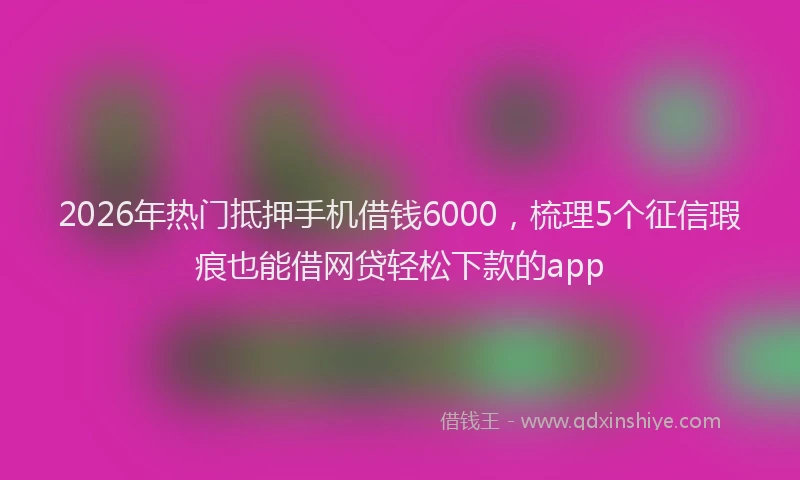 2026年热门抵押手机借钱6000，梳理5个征信瑕疵也能借网贷轻松下款的app