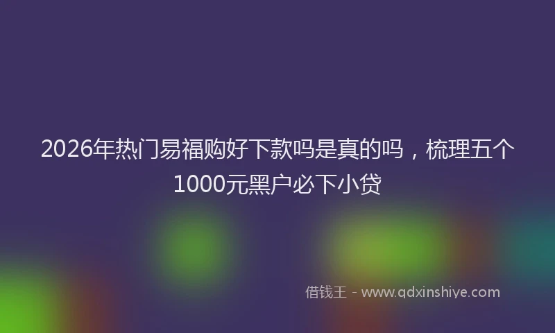 2026年热门易福购好下款吗是真的吗，梳理五个1000元黑户必下小贷