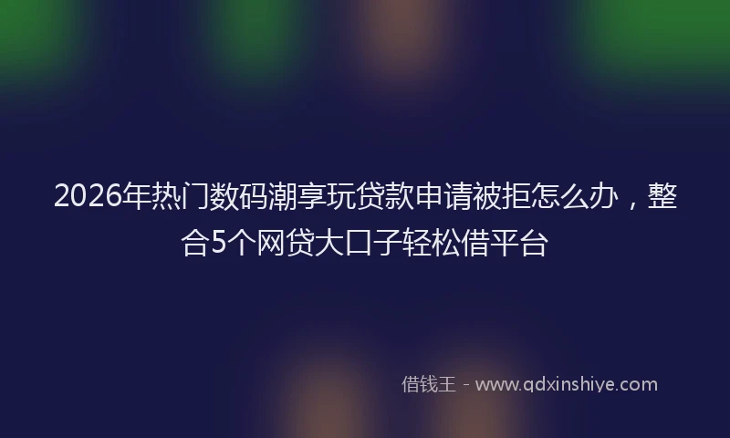 2026年热门数码潮享玩贷款申请被拒怎么办，整合5个网贷大口子轻松借平台