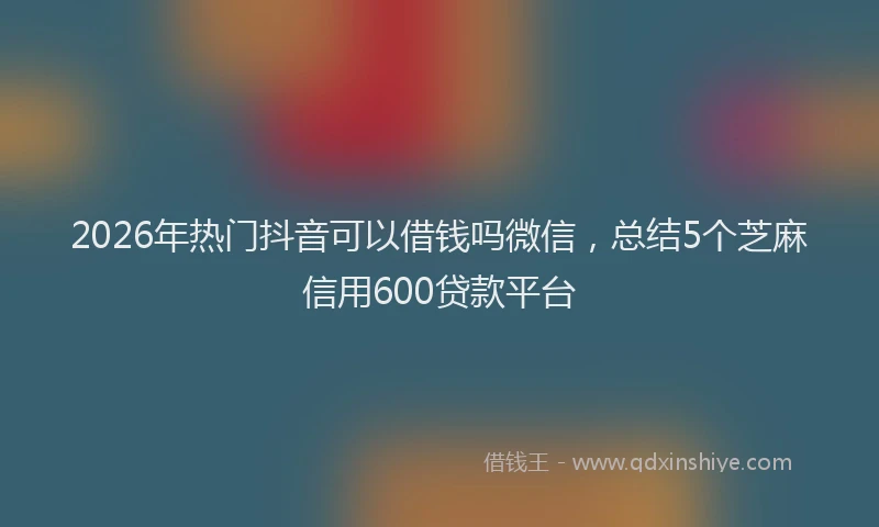 2026年热门抖音可以借钱吗微信，总结5个芝麻信用600贷款平台