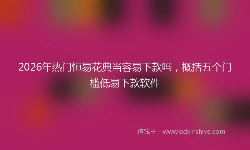 2026年热门恒易花典当容易下款吗,概括五个门槛低易下款软件