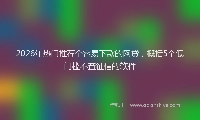 2026年热门推荐个容易下款的网贷，概括5个低门槛不查征信的软件