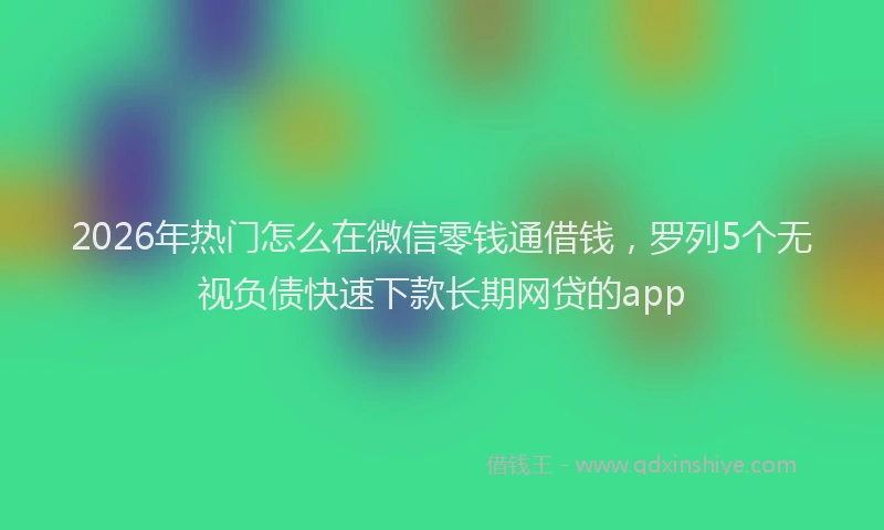 2026年热门怎么在微信零钱通借钱，罗列5个无视负债快速下款长期网贷的app