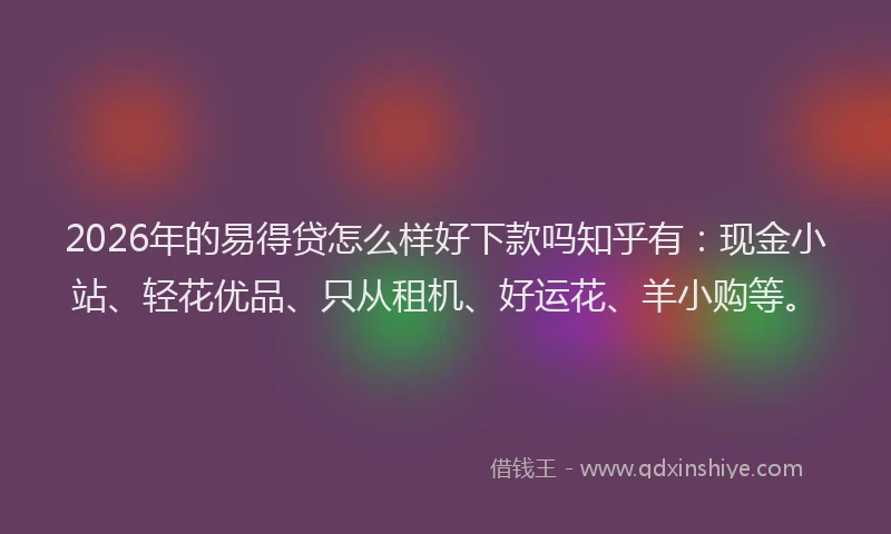 2026年的易得贷怎么样好下款吗知乎有：现金小站、轻花优品、只从租机、好运花、羊小购等。