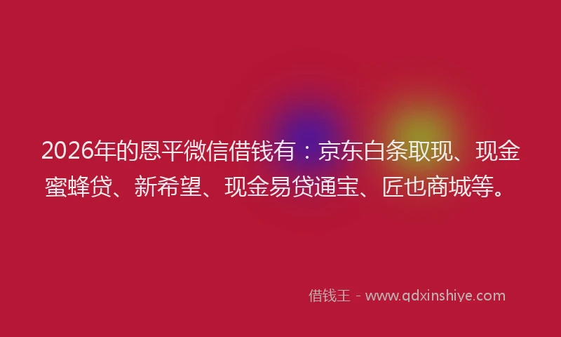 2026年的恩平微信借钱有：京东白条取现、现金蜜蜂贷、新希望、现金易贷通宝、匠也商城等。