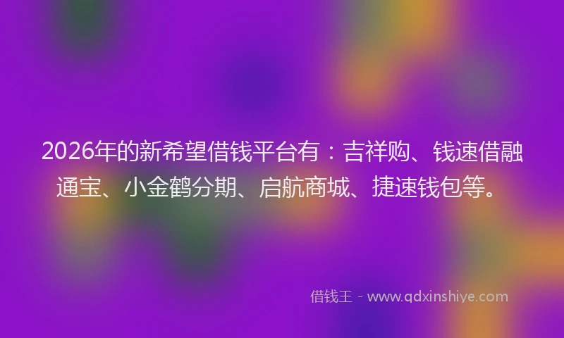 2026年的新希望借钱平台有：吉祥购、钱速借融通宝、小金鹤分期、启航商城、捷速钱包等。