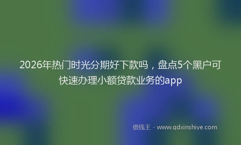 2026年热门时光分期好下款吗，盘点5个黑户可快速办理小额贷款业务的app