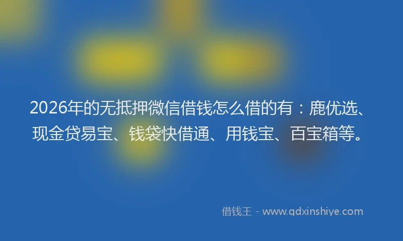 2026年的无抵押微信借钱怎么借的有：鹿优选、现金贷易宝、钱袋快借通、用钱宝、百宝箱等。