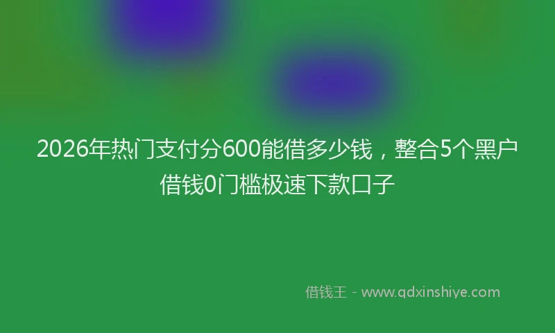 2026年热门支付分600能借多少钱，整合5个黑户借钱0门槛极速下款口子