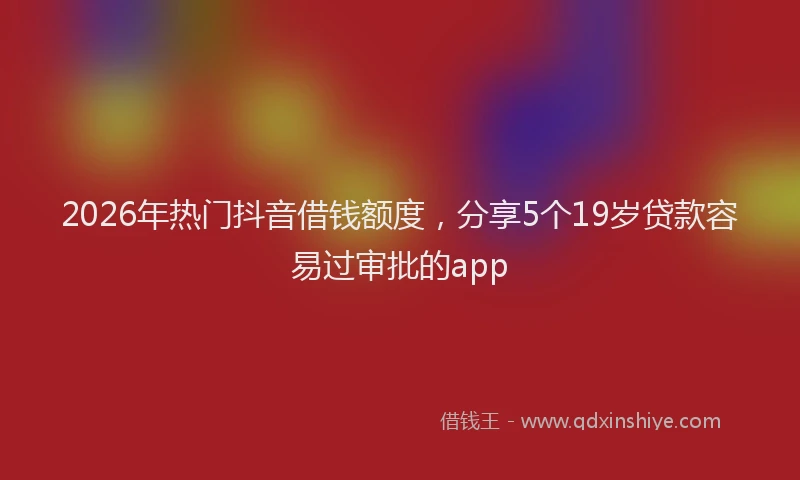 2026年热门抖音借钱额度，分享5个19岁贷款容易过审批的app